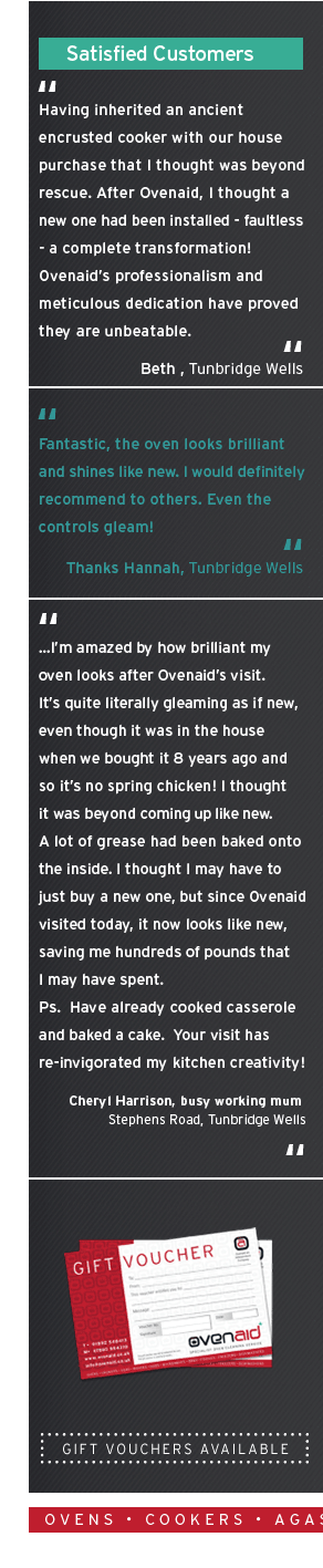 Having inherited an ancient encrusted cooker with our house purchase that I thought was beyond rescue. After Ovenaid, I thought a  new one had been installed - faultless - a complete transformation! Ovenaids professionalism and  meticulous
dedication have proved  they are unbeatable. Beth twells. Fantastic, the oven looks brilliant  and shines like new. I would definitely recommend to others. Even the  controls gleam! Thanks Hannah ...Im amazed by how brilliant my  oven looks after Ovenaids visit.  Its quite literally gleaming as if new,  even though it
was in the house  when we bought it 8 years ago and  so its no spring chicken! I thought  it was beyond coming up like new.  A lot of grease had been baked onto  the inside. I thought I may have to  just buy a new one, but since Ovenaid  visited today, it now looks like new,  saving me hundreds of pounds that  I may have
spent.  Ps. Have already cooked casserole  and baked a cake. Your visit has re-invigorated my kitchen creativity! Cheryl Harrison Fantastic results, I dont want to use  the oven again and get it dirty! A  really excellent professional service, no mess in the kitchen and an  excellent tradesman. I will definately use you
again. Diane, Sevevoaks