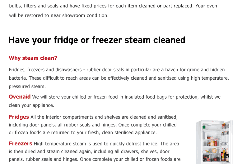 Have your fridge or freezer steam cleaned. Why steam clean? Fridges, freezers and dishwashers - rubber door seals in particular are a haven for grime and hidden bacteria. These difficult to reach areas can be effectively
cleaned and sanitised using high temperature, pressured steam.   Ovenaid We will store your chilled or frozen food in insulated food bags for protection, whilst we clean your appliance.  Fridges All the interior compartments and shelves are cleaned and sanitised, including door panels, all rubber seals and hinges. Once
complete your chilled or frozen foods are returned to your fresh, clean sterilised appliance.  Freezers High temperature steam is used to quickly defrost the ice. The area is then dried and steam cleaned again, including all drawers, shelves, door panels, rubber seals and hinges. Once complete your chilled or frozen foods
are returned to your fresh, clean sterilised appliance.  Dishwashers We will steam clean the interior of your dishwasher, in particular the rubber seals on the door and frame to ensure all food residue and debris is removed.   