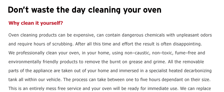 Don’t waste the day cleaning your oven. Why clean it yourself?  Oven cleaning products can be expensive, can contain dangerous chemicals with unpleasant odors and require hours of scrubbing. After all this time and effort
the result is often disappointing. We professionally clean your oven, in your home, using non–caustic, non–toxic, fume–free and environmentally friendly products to remove the burnt on grease & grime. All the removable parts of the appliance are taken out of your home and immersed in a specialist heated decarbonising
tank all within our vehicle. The process can take between one to four hours dependant on their size. This is an entirely mess free service and your oven will be ready for immediate use. We can replace bulbs, filters and seals and have fixed prices for each item cleaned or part replaced. We will restore your oven to near
showroom condition. bbing. After all this time and effort the result is often disappointing. We professionally clean your oven, in your home, using non–caustic, non–toxic, fume–free and environmentally friendly products to remove the burnt on grease & grime. All the removable parts of the appliance are taken out of
your home and immersed in a specialist heated decarbonizing tank all within our vehicle. The process can take between one to four hours dependant on their size. This is an entirely mess free service and your oven will be ready for immediate use. We can replace bulbs, filters and seals and have fixed prices for each item
cleaned or part replaced. We will restore your oven to near showroom cond