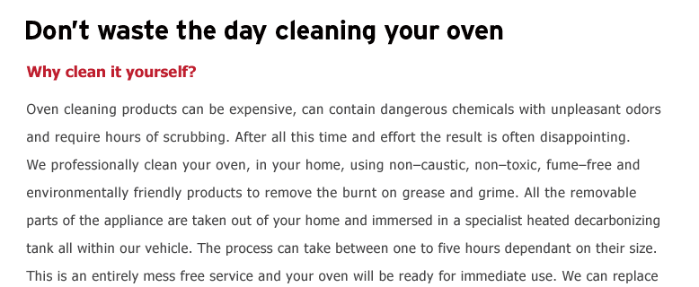 Dont waste the day cleaning your oven. Why clean it yourself?  Oven cleaning products can be expensive, can contain dangerous chemicals with unpleasant odors and require hours of scrubbing. After all this time and effort
the result is often disappointing. We professionally clean your oven, in your home, using noncaustic, nontoxic, fumefree and environmentally friendly products to remove the burnt on grease & grime. All the removable parts of the appliance are taken out of your home and immersed in a specialist heated decarbonising
tank all within our vehicle. The process can take between one to four hours dependant on their size. This is an entirely mess free service and your oven will be ready for immediate use. We can replace bulbs, filters and seals and have fixed prices for each item cleaned or part replaced. We will restore your oven to near
showroom condition. bbing. After all this time and effort the result is often disappointing. We professionally clean your oven, in your home, using noncaustic, nontoxic, fumefree and environmentally friendly products to remove the burnt on grease & grime. All the removable parts of the appliance are taken out of
your home and immersed in a specialist heated decarbonizing tank all within our vehicle. The process can take between one to four hours dependant on their size. This is an entirely mess free service and your oven will be ready for immediate use. We can replace bulbs, filters and seals and have fixed prices for each item
cleaned or part replaced. We will restore your oven to near showroom cond